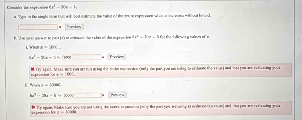 Consider the expression 6x^2-20x-5. 
a. Type in the single term that will best estimate the value of the entire expression when x increases without bound. 
Preview 
b. Use your answer to part (a) to estimate the value of the expression 6x^2-20x-5 for the following values of æ, 
i. When x=1000...
6x^2-20x-5approx encloselongdiv 1000 Preview 
Try again. Make sure you are not using the entire expression (only the part you are using to estimate the value) and that you are evaluating your 
expression for x=1000. 
ii. When x=30000...
6x^2-20x-5approx 30000 Preview 
# Try again. Make sure you are not using the entire expression (only the part you are using to estimate the value) and that you are evaluating your 
expression for x=30000.