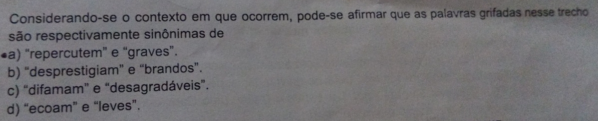 Considerando-se o contexto em que ocorrem, pode-se afirmar que as palavras grifadas nesse trecho
são respectivamente sinônimas de
•a) “repercutem” e “graves”.
b) “desprestigiam” e “brandos”.
c) “difamam” e “desagradáveis”.
d) “ecoam” e “leves”.