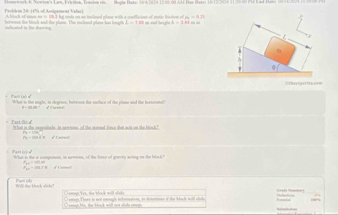 Homework 4: Newton's Law, Friction, Tension etc. Begin Date: 10/4/2024 12:01:00 AM Due Date: 10/12/2024 11:39:00 PM End Date: 10/14/2024 11:59:00 PM
Problem 24: (4% of Assignment Value)
A block of mass m=19.2k g rests on an inclined plane with a coefficient of static friction of mu _a=0.21
between the block and the plane. The inclined plane has length L=7.03m and height h=3.84m a
indicated in the drawing.
L
m
h
0
Otheexpertta.com
Part (a) √
What is the angle, in degrees, between the surface of the plane and the horizontal?
θ -33.00° √ Correct!
Part (b)√
What is the maenitude. in newtons. of the normal force that acts on the block?
F_N=158
P_N=158.0N √ Carrect!
Part (c)√
What is the z component, in newtons, of the force of gravity acting on the block?
P_6x=102.69
F_fx=102.7N √ Correct!
Part (d)
Will the block slide?
Grade Summary
emsp;Yes, the block will slide. Posential Deductions
emsp;There is not enough information, to determine if the block will slide
emsp;No, the block will not slide.emsp; Subsmissions 100%