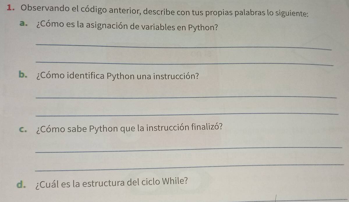 Observando el código anterior, describe con tus propias palabras lo siguiente: 
a ¿Cómo es la asignación de variables en Python? 
_ 
_ 
b ¿Cómo identifica Python una instrucción? 
_ 
_ 
¿Cómo sabe Python que la instrucción finalizó? 
_ 
_ 
d. ¿Cuál es la estructura del ciclo While?