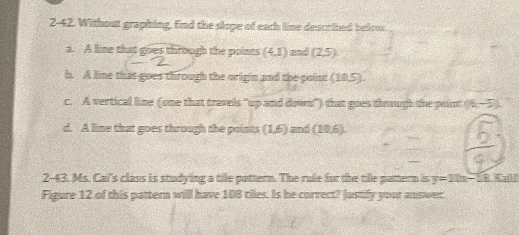 2-42. Without graphing, find the slope of each line dencrihed below. 
a. A line that goes through the points (4,1) and (2,5). 
b. A line that goes through the origin and the point (10,5). 
c. A vertical line (one that travels "up and down") that goes though the puntt (6,-5)
d. A line that goes through the points (1,6) and (106). 
2-43. Ms. Cal's class is studying a tile pattern. The rule for the tile pattern is y=10x-18.Kaill
Figure 12 of this pattern will have 108 tiles. Is be correct? Justify your answer.