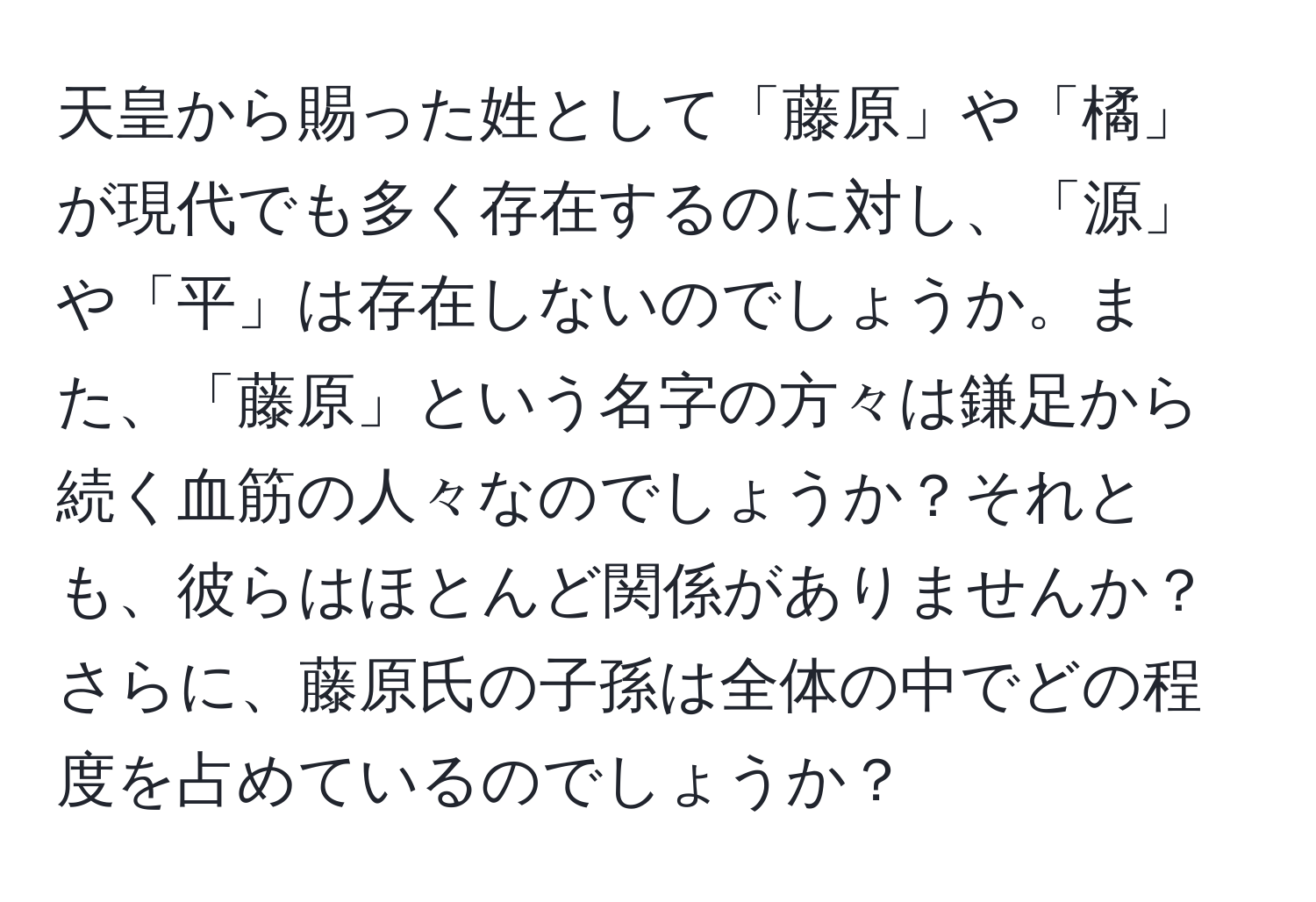 天皇から賜った姓として「藤原」や「橘」が現代でも多く存在するのに対し、「源」や「平」は存在しないのでしょうか。また、「藤原」という名字の方々は鎌足から続く血筋の人々なのでしょうか？それとも、彼らはほとんど関係がありませんか？さらに、藤原氏の子孫は全体の中でどの程度を占めているのでしょうか？