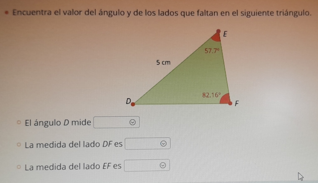 Encuentra el valor del ángulo y de los lados que faltan en el siguiente triángulo.
El ángulo D mide
La medida del lado DF es
La medida del lado EF es