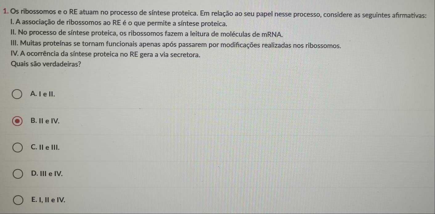 Os ribossomos e o RE atuam no processo de síntese proteica. Em relação ao seu papel nesse processo, considere as seguintes afrmativas:
I. A associação de ribossomos ao RE é o que permite a síntese proteica.
II. No processo de síntese proteica, os ribossomos fazem a leitura de moléculas de mRNA.
III. Muitas proteínas se tornam funcionais apenas após passarem por modificações realizadas nos ribossomos.
IV. A ocorrência da síntese proteica no RE gera a via secretora.
Quais são verdadeiras?
A. I e II.
B. I eIV.
C. I e III.
D. IIe IV.
E. I, I e IV.