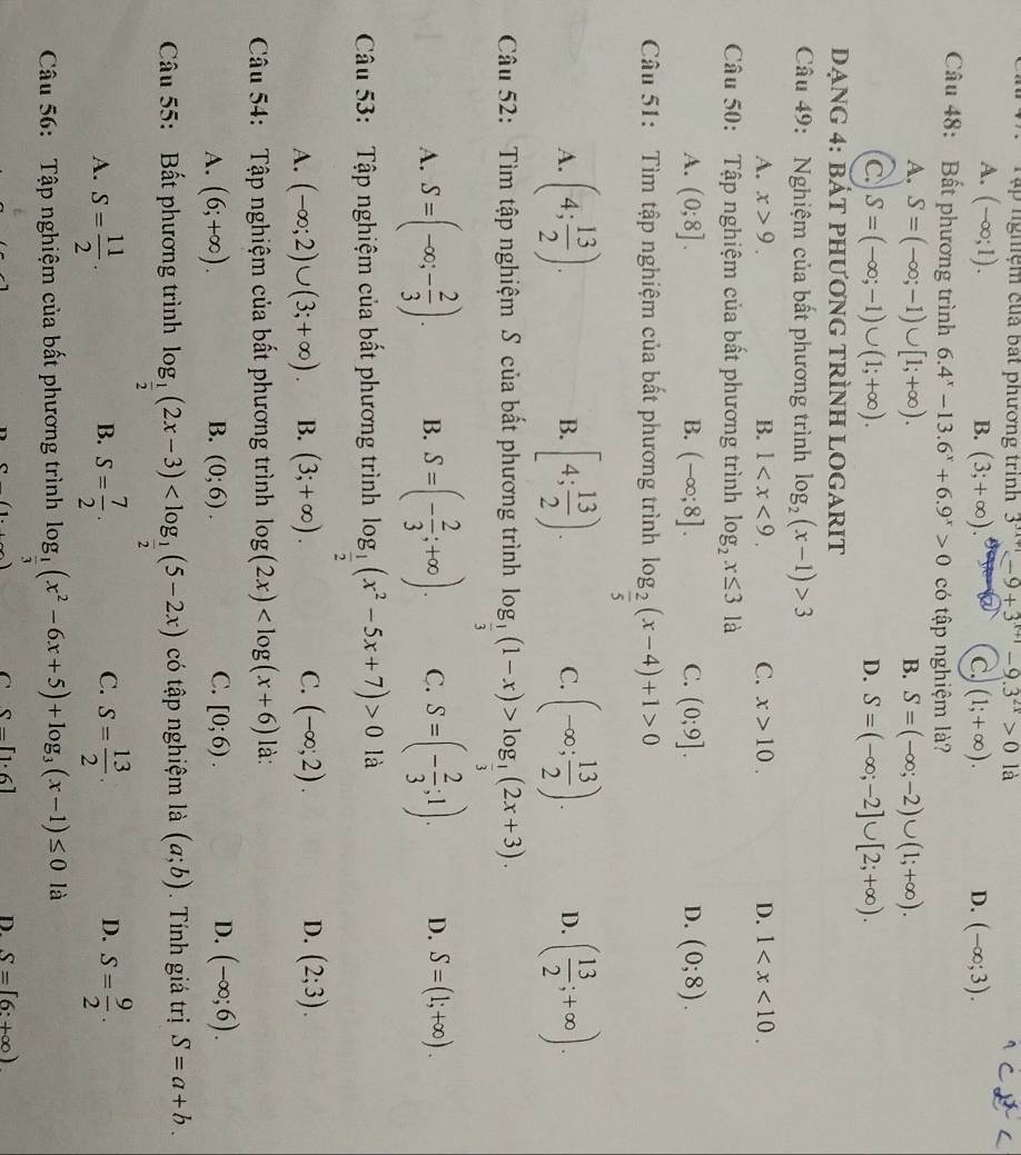 Tập nghiệm cuả bát phương trình 3^(3x+1)-9+3^(x+1)-9.3^(2x)>01 1
A. (-∈fty ;1). B. (3;+∈fty ). C. (1;+∈fty ). D. (-∈fty ;3).
Câu 48: Bất phương trình 6.4^x-13.6^x+6.9^x>0 có tập nghiệm là?
A. S=(-∈fty ;-1)∪ [1;+∈fty ). B. S=(-∈fty ;-2)∪ (1;+∈fty ).
C S=(-∈fty ;-1)∪ (1;+∈fty ).
D. S=(-∈fty ;-2]∪ [2;+∈fty ).
Dạng 4: bát phương trÌnh lOGaRIt
Câu 49: Nghiệm của bất phương trình log _2(x-1)>3
A. x>9. B. 1 C. x>10. D. 1
Câu 50:  Tập nghiệm của bất phương trình log _2x≤ 3 là
A. (0;8]. B. (-∈fty ;8]. C. (0;9]. D. (0;8).
Câu 51: Tìm tập nghiệm của bất phương trình log _ 2/5 (x-4)+1>0
A. (4; 13/2 ). B. [4; 13/2 ). C. (-∈fty ; 13/2 ). D. ( 13/2 ;+∈fty ).
Câu 52: Tìm tập nghiệm S của bất phương trình log _ 1/3 (1-x)>log _ 1/3 (2x+3).
A. S=(-∈fty ;- 2/3 ). B. S=(- 2/3 ;+∈fty ). C. S=(- 2/3 ;1). D. S=(1;+∈fty ).
Câu 53: Tập nghiệm của bất phương trình log _ 1/2 (x^2-5x+7)>0 là
A. (-∈fty ;2)∪ (3;+∈fty ). B. (3;+∈fty ). C. (-∈fty ;2). D. (2;3).
Câu 54:  Tập nghiệm của bất phương trình log (2x) là:
A. (6;+∈fty ). B. (0;6). C. [0;6). D. (-∈fty ;6).
Câu 55: Bất phương trình log _ 1/2 (2x-3) có tập nghiệm là (a;b). Tính giá trị S=a+b.
C.
A. S= 11/2 . S= 7/2 . S= 13/2 . S= 9/2 .
B.
D.
Câu 56: Tập nghiệm của bất phương trình log _ 1/3 (x^2-6x+5)+log _3(x-1)≤ 0 là
C S-[1· 6]
D. S=[6:+∈fty )