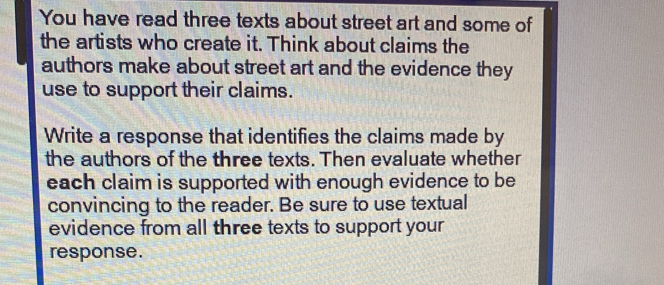 You have read three texts about street art and some of 
the artists who create it. Think about claims the 
authors make about street art and the evidence they 
use to support their claims. 
Write a response that identifies the claims made by 
the authors of the three texts. Then evaluate whether 
each claim is supported with enough evidence to be 
convincing to the reader. Be sure to use textual 
evidence from all three texts to support your 
response.