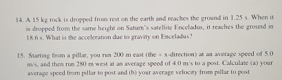 A 15 kg rock is dropped from rest on the earth and reaches the ground in 1.25 s. When it 
is dropped from the same height on Saturn's satellite Enceladus, it reaches the ground in
18.6 s. What is the acceleration due to gravity on Enceladus? 
15. Starting from a pillar, you run 200 m east (the + x-direction) at an average speed of 5.0
m/s, and then run 280 m west at an average speed of 4.0 m/s to a post. Calculate (a) your 
average speed from pillar to post and (b) your average velocity from pillar to post