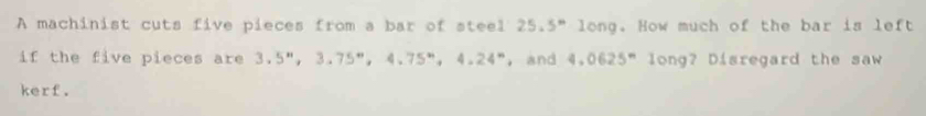 A machinist cuts five pieces from a bar of steel 25.5^n * long. How much of the bar is left 
if the five pieces are 3.5^n, 3.75^n, 4.75^n, 4.24^n , and 4.0625^n long? Disregard the saw 
kerf.