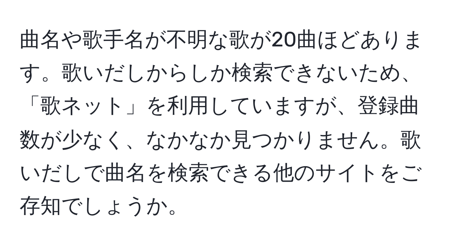 曲名や歌手名が不明な歌が20曲ほどあります。歌いだしからしか検索できないため、「歌ネット」を利用していますが、登録曲数が少なく、なかなか見つかりません。歌いだしで曲名を検索できる他のサイトをご存知でしょうか。