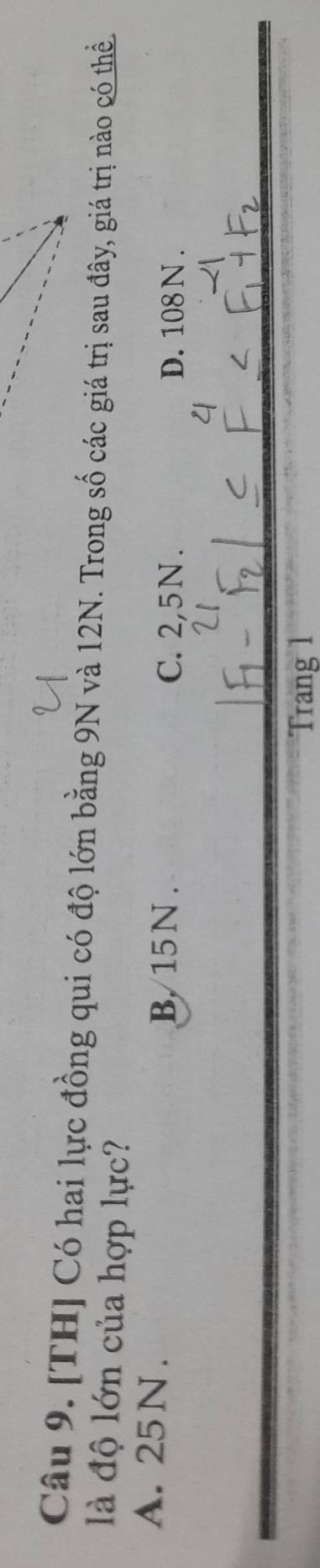 [TH] Có hai lực đồng qui có độ lớn bằng 9N và 12N. Trong số các giá trị sau đây, giá trị nào có thể
là độ lớn của hợp lực?
B. 15N.
A. 25 N. C. 2,5N. D. 108 N.
Trang 1