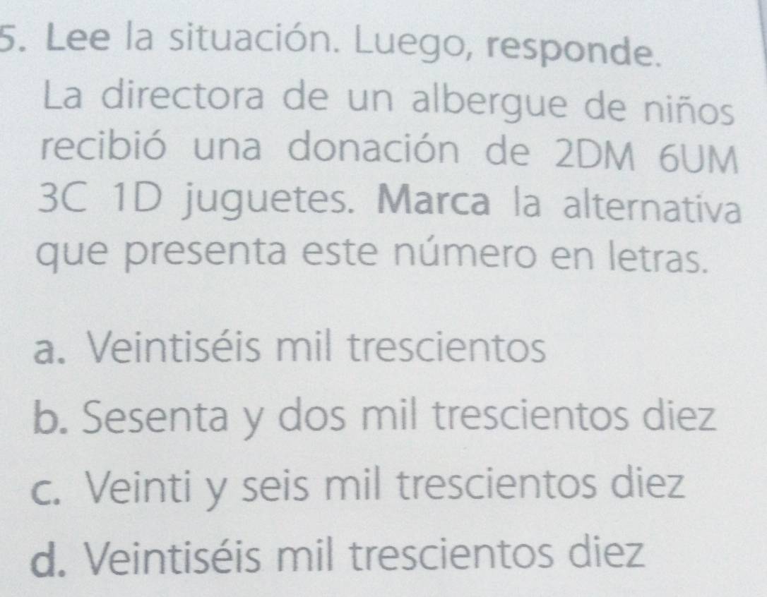 Lee la situación. Luego, responde.
La directora de un albergue de niños
recibió una donación de 2DM 6UM
3C 1D juguetes. Marca la alternativa
que presenta este número en letras.
a. Veintiséis mil trescientos
b. Sesenta y dos mil trescientos diez
c. Veinti y seis mil trescientos diez
d. Veintiséis mil trescientos diez