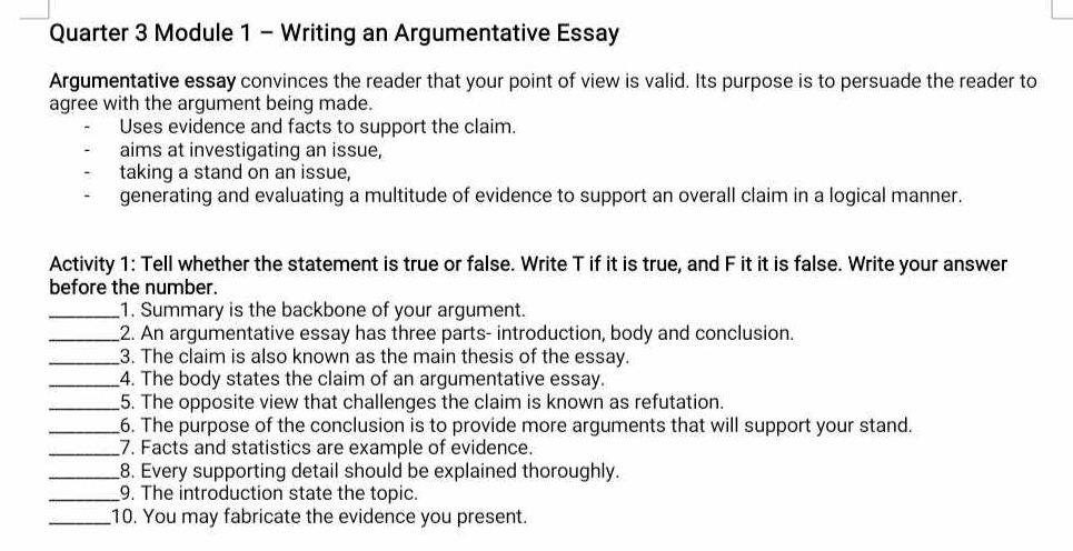 Quarter 3 Module 1 - Writing an Argumentative Essay 
Argumentative essay convinces the reader that your point of view is valid. Its purpose is to persuade the reader to 
agree with the argument being made. 
Uses evidence and facts to support the claim. 
aims at investigating an issue, 
taking a stand on an issue, 
generating and evaluating a multitude of evidence to support an overall claim in a logical manner. 
Activity 1: Tell whether the statement is true or false. Write T if it is true, and F it it is false. Write your answer 
before the number. 
_1. Summary is the backbone of your argument. 
_2. An argumentative essay has three parts- introduction, body and conclusion. 
_3. The claim is also known as the main thesis of the essay. 
_4. The body states the claim of an argumentative essay. 
_5. The opposite view that challenges the claim is known as refutation. 
_6. The purpose of the conclusion is to provide more arguments that will support your stand. 
_7. Facts and statistics are example of evidence. 
_8. Every supporting detail should be explained thoroughly. 
_9. The introduction state the topic. 
_10. You may fabricate the evidence you present.