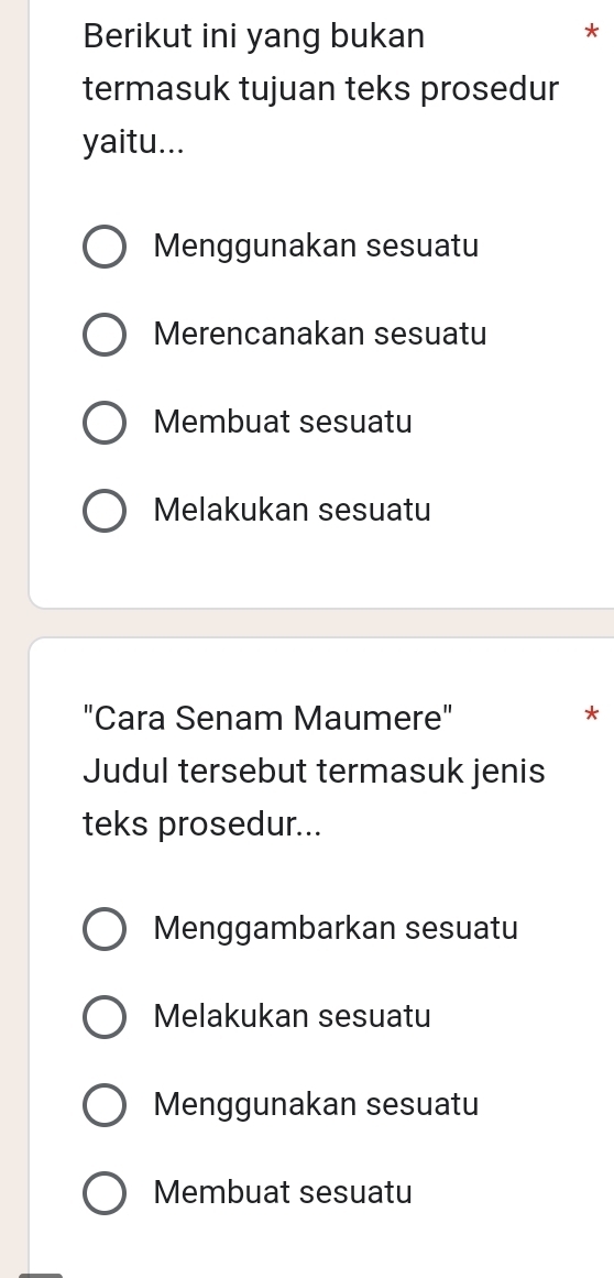 Berikut ini yang bukan
*
termasuk tujuan teks prosedur
yaitu...
Menggunakan sesuatu
Merencanakan sesuatu
Membuat sesuatu
Melakukan sesuatu
"Cara Senam Maumere"
*
Judul tersebut termasuk jenis
teks prosedur...
Menggambarkan sesuatu
Melakukan sesuatu
Menggunakan sesuatu
Membuat sesuatu