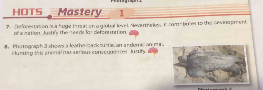 Photograph 2 
HOTS Mastery 1 
7. Deforestation is a huge threat on a global level. Nevertheless, it contributes to the development 
of a nation. Justify the needs for deforestation. 
8. Photograph 3 shows a leatherback turtle, an endemic animal. 
Hunting this animal has serious consequences. Justify.