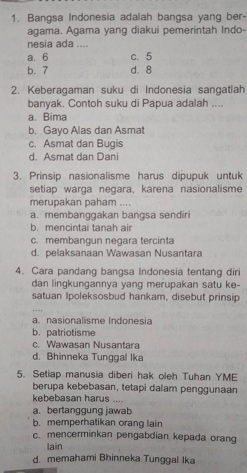 Bangsa Indonesia adalah bangsa yang ber-
agama. Agama yang diakui pemerintah Indo-
nesia ada ....
a. 6 c. 5
b. 7 d. 8
2. Keberagaman suku di Indonesia sangatlah
banyak. Contoh suku di Papua adalah ....
a. Bima
b. Gayo Alas dan Asmat
c. Asmat dan Bugis
d. Asmat dan Dani
3. Prinsip nasionalisme harus dipupuk untuk
setiap warga negara, karena nasionalisme
merupakan paham ....
a. membanggakan bangsa sendiri
b. mencintai tanah air
c. membangun negara tercinta
d. pelaksanaan Wawasan Nusantara
4. Cara pandang bangsa Indonesia tentang diri
dan lingkungannya yang merupakan satu ke-
satuan Ipoleksosbud hankam, disebut prinsip
a. nasionalisme Indonesia
b.patriotisme
c. Wawasan Nusantara
d. Bhinneka Tunggal Ika
5. Setiap manusia diberi hak oleh Tuhan YME
berupa kebebasan, tetapi dalam penggunaan
kebebasan harus ....
a. bertanggung jawab
b. memperhatikan orang lain
c. mencerminkan pengabdian kepada orang
lain
d. memahami Bhinneka Tunggal Ika