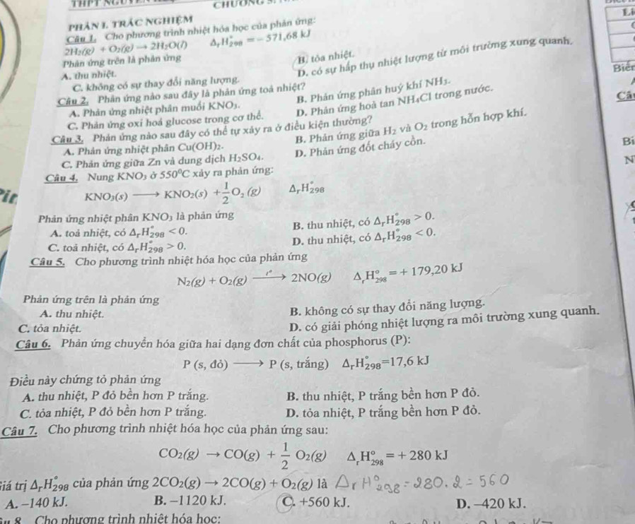 CHUONG 5.
Li
phản 1 trác nghiệm
Câu 1. Cho phương trình nhiệt hóa học của phản ứng:
4
Phân ứng trên là phản ứng 2H_2(g)+O_2(g)to 2H_2O(l) H_(298)^+=-571,68kJ
D. có sự háp thụ nhiệt lượng từ môi trường xung quanh,
B tôa nhiệt.
A. thu nhiệt.
C. không có sự thay đổi năng lượng.
Câu 2. Phân ứng nào sau đây là phản ứng toá nhiệt? Biến
B. Phản ứng phân huý khí NH_3.
C. Phản ứng oxi hoá glucose trong cơ thể. D. Phản ứng hoà tan NH₄Cl trong nước.
Câ
A. Phản ứng nhiệt phân muối KNO3.
Câu 3. Phản ứng nào sau đây có thể tự xảy ra ở điều kiện thường? O_2 trong hỗn hợp khí.
Bí
A. Phản ứng nhiệt phân Cu(OH)_2. B. Phản ứng giữa H_2 và
C. Phản ứng giữa Zn và dung dịch H_2SO_4. D. Phản ứng đốt cháy cồn.
N
Câu 4. Nung KNO_3 550°C xảy ra phản ứng:
it KNO_3(s)to KNO_2(s)+ 1/2 O_2(g) △ _rH_(298)°
Phản ứng nhiệt phân KNO_3 là phản ứng
A. toả nhiệt, có △ _rH_(298)°<0. B. thu nhiệt, có △ _rH_(298)°>0.
C. toả nhiệt, có △ _rH_(298)°>0. D. thu nhiệt, có △ _rH_(298)°<0.
Câu 5. Cho phương trình nhiệt hóa học của phản ứng
N_2(g)+O_2(g)xrightarrow /2NO2NO(g) △ _rH_(298)°=+179,20kJ
Phản ứng trên là phản ứng
A. thu nhiệt.
B. không có sự thay đổi năng lượng.
C. tỏa nhiệt.
D. có giải phóng nhiệt lượng ra môi trường xung quanh.
Câu 6. Phản ứng chuyển hóa giữa hai dạng đơn chất của phosphorus (P):
P(s,do)to P (s,trang △ _rH_(298)°=17,6kJ
Điều này chứng tỏ phản ứng
A. thu nhiệt, P đỏ bền hơn P trắng. B. thu nhiệt, P trắng bền hơn P đỏ.
C. tỏa nhiệt, P đỏ bền hơn P trắng. D. tỏa nhiệt, P trắng bền hơn P đỏ.
Câu 7. Cho phương trình nhiệt hóa học của phản ứng sau:
CO_2(g)to CO(g)+ 1/2 O_2(g) △ _rH_(298)°=+280kJ
Giá trị △ _rH_(298)° của phản ứng 2CO_2(g)to 2CO(g)+O_2(g)1 à
A. −140 kJ. B. −1120 kJ. C. + -560 kJ D. -420 kJ.
M  8 -  Cho phương trình nhiệt hóa học: