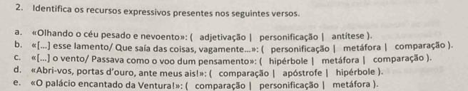 Identifica os recursos expressivos presentes nos seguintes versos. 
a. «Olhando o céu pesado e nevoento»: ( adjetivação | personificação | antítese ). 
b. «[...] esse lamento/ Que saía das coisas, vagamente...»: ( personificação | metáfora | comparação ). 
c. «[...] o vento/ Passava como o voo dum pensamento»: ( hipérbole | metáfora | comparação ). 
d. «Abri-vos, portas d’ouro, ante meus ais!»: ( comparação | apóstrofe | hipérbole ). 
e. «O palácio encantado da Ventura!»: ( comparação | personificação | metáfora ).