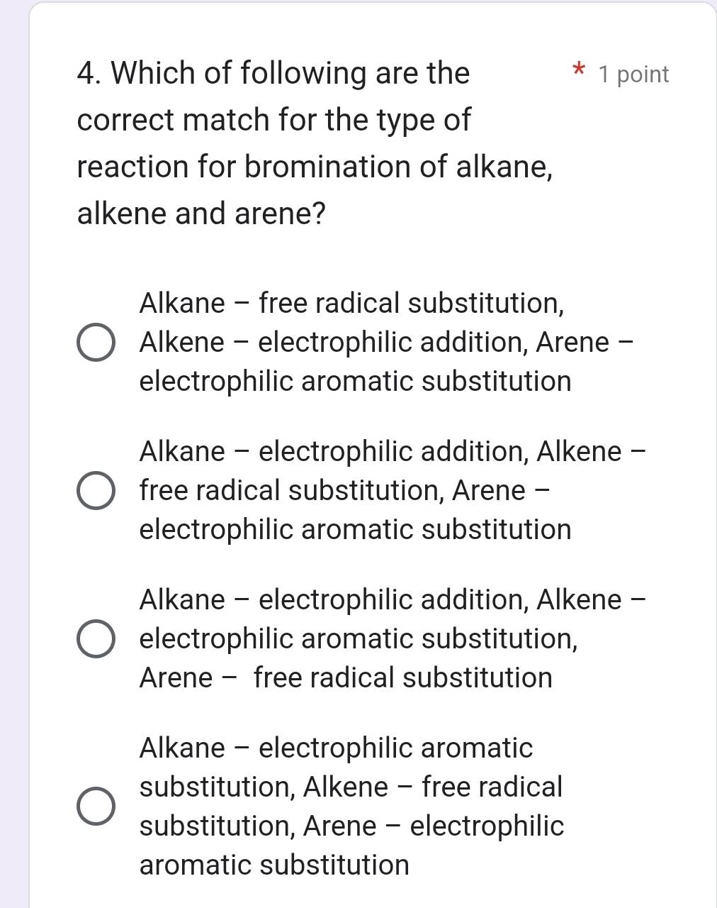 Which of following are the 1 point
correct match for the type of
reaction for bromination of alkane,
alkene and arene?
Alkane - free radical substitution,
Alkene - electrophilic addition, Arene -
electrophilic aromatic substitution
Alkane - electrophilic addition, Alkene -
free radical substitution, Arene -
electrophilic aromatic substitution
Alkane - electrophilic addition, Alkene -
electrophilic aromatic substitution,
Arene - free radical substitution
Alkane - electrophilic aromatic
substitution, Alkene - free radical
substitution, Arene - electrophilic
aromatic substitution