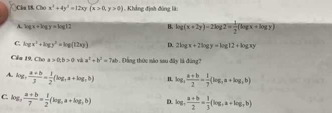 Cho x^2+4y^2=12xy(x>0, y>0). Khẳng định đúng là:
A. log x+log y=log 12
B. log (x+2y)-2log 2= 1/2 (log x+log y)
C. log x^2+log y^2=log (12xy) D. 2log x+2log y=log 12+log xy
Câu 19. Cho a>0; b>0 và a^2+b^2=7ab. Đẳng thức nào sau đây là đúng?
A. log _7 (a+b)/3 = 1/2 (log _7a+log _7b)
B. log _3 (a+b)/2 = 1/7 (log _3a+log _3b)
C. log _3 (a+b)/7 = 1/2 (log _3a+log _3b)
D. log _7 (a+b)/2 = 1/3 (log _7a+log _7b)