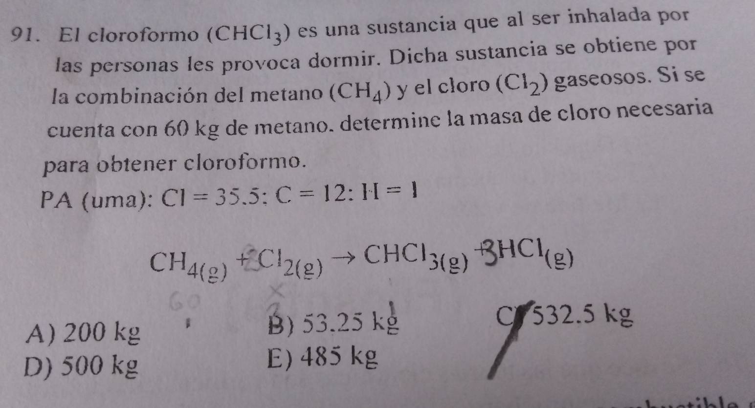 El cloroformo (CHCl_3) es una sustancia que al ser inhalada por
las personas les provoca dormir. Dicha sustancia se obtiene por
la combinación del metano (CH_4) y el cloro (Cl_2) gaseosos. Si se
cuenta con 60 kg de metano. determine la masa de cloro necesaria
para obtener cloroformo.
PA (uma): C1=35.5:C=12:H=1
CH_4(g)+Cl_2(g)to CHCl_3(g)+3HCl_(g)
A) 200 kg B) 53.25 kg
C 532.5 kg
D) 500 kg
E) 485 kg