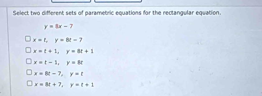 Select two different sets of parametric equations for the rectangular equation.
y=8x-7
x=t, y=8t-7
x=t+1, y=8t+1
x=t-1, y=8t
x=8t-7, y=t
x=8t+7, y=t+1