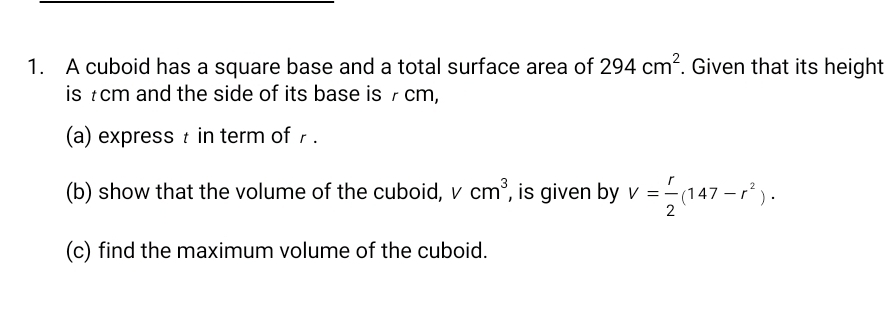 A cuboid has a square base and a total surface area of 294cm^2. Given that its height 
is £cm and the side of its base is 7 cm, 
(a) express t in term of . 
(b) show that the volume of the cuboid, 、 1 cm^3 , is given by V= r/2 (147-r^2). 
(c) find the maximum volume of the cuboid.