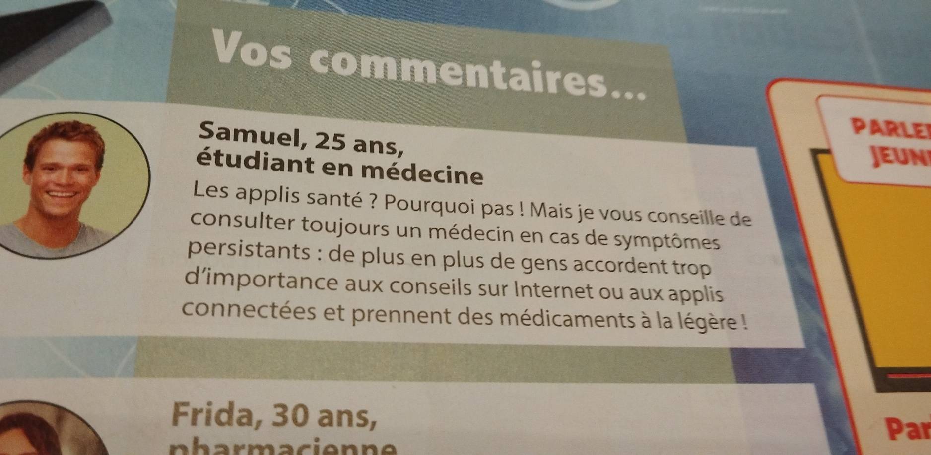 Vos commentaires... 
PARLEI 
Samuel, 25 ans, 
JEUN 
étudiant en médecine 
Les applis santé ? Pourquoi pas ! Mais je vous conseille de 
consulter toujours un médecin en cas de symptômes 
persistants : de plus en plus de gens accordent trop 
d’importance aux conseils sur Internet ou aux applis 
connectées et prennent des médicaments à la légère ! 
Frida, 30 ans, Par 
p harmacienne