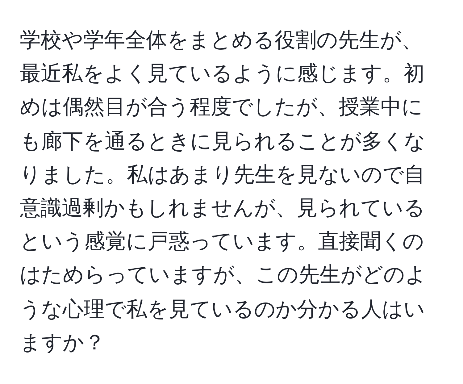 学校や学年全体をまとめる役割の先生が、最近私をよく見ているように感じます。初めは偶然目が合う程度でしたが、授業中にも廊下を通るときに見られることが多くなりました。私はあまり先生を見ないので自意識過剰かもしれませんが、見られているという感覚に戸惑っています。直接聞くのはためらっていますが、この先生がどのような心理で私を見ているのか分かる人はいますか？