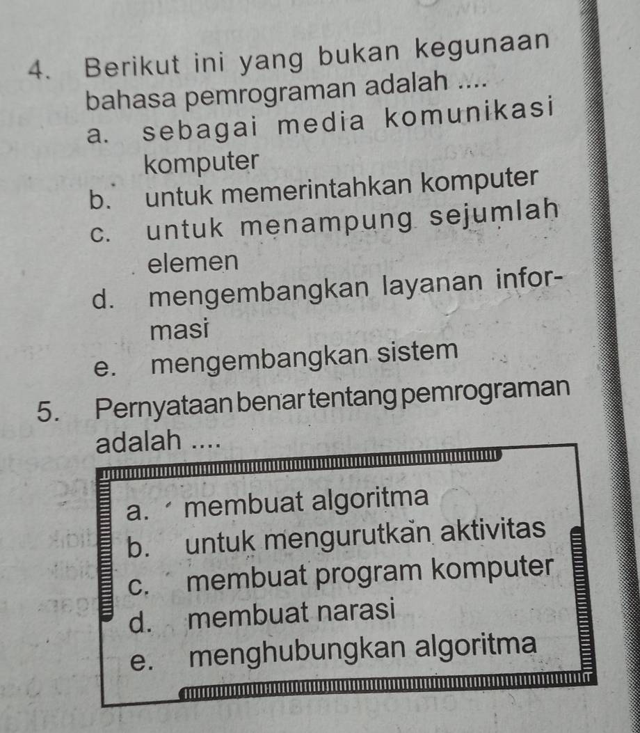 Berikut ini yang bukan kegunaan
bahasa pemrograman adalah ....
a. sebagai media komunikasi
komputer
b. untuk memerintahkan komputer
c. untuk menampung sejumlah
elemen
d. mengembangkan layanan infor-
masi
e. mengembangkan sistem
5. Pernyataan benar tentang pemrograman
adalah ....
a. membuat algoritma
b. untuk mengurutkan aktivitas
c. membuat program komputer
d. membuat narasi
e. menghubungkan algoritma