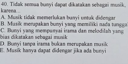 Tidak semua bunyi dapat dikatakan sebagai musik,
karena...
A. Musik tidak memerlukan bunyi untuk didengar
B. Musik merupakan bunyi yang memiliki nada tungga
C. Bunyi yang mempunyai irama dan melodilah yang
bias dikatakan sebagai musik
D. Bunyi tanpa irama bukan merupakan musik
E. Musik hanya dapat didengar jika ada bunyi