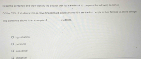 Read the sentence and then identify the answer that fits in the blank to complete the following sentence
Of the 65% of students who receive financial aid, approximately 15% are the first people in their families to attend college
The sentence above is an example of _evidence.
hypothetical
personal
anecdotal
statístical