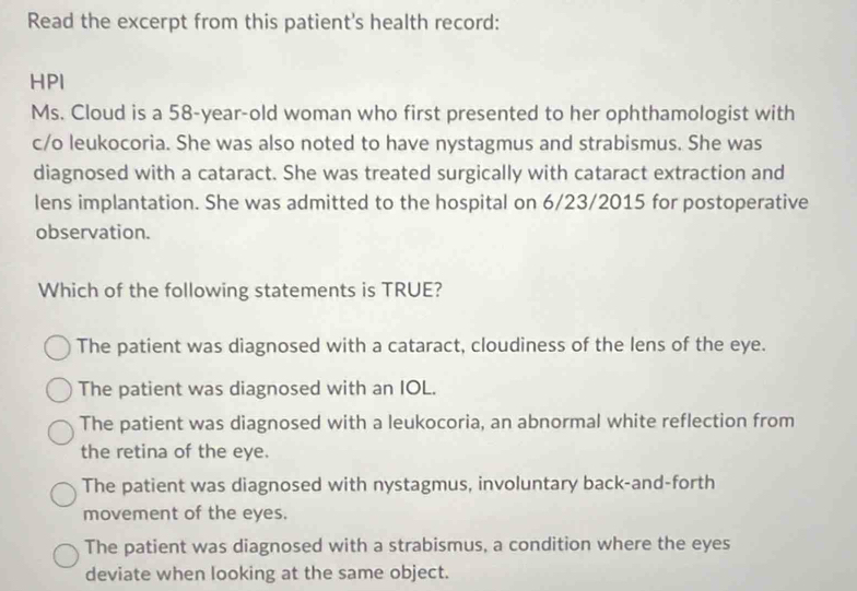 Read the excerpt from this patient's health record:
HPI
Ms. Cloud is a 58-year -old woman who first presented to her ophthamologist with
c/o leukocoria. She was also noted to have nystagmus and strabismus. She was
diagnosed with a cataract. She was treated surgically with cataract extraction and
lens implantation. She was admitted to the hospital on 6/23/2015 for postoperative
observation.
Which of the following statements is TRUE?
The patient was diagnosed with a cataract, cloudiness of the lens of the eye.
The patient was diagnosed with an IOL.
The patient was diagnosed with a leukocoria, an abnormal white reflection from
the retina of the eye.
The patient was diagnosed with nystagmus, involuntary back-and-forth
movement of the eyes.
The patient was diagnosed with a strabismus, a condition where the eyes
deviate when looking at the same object.