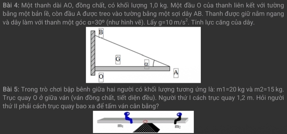 Một thanh dài AO, đồng chất, có khối lượng 1,0 kg. Một đầu O của thanh liên kết với tường
bằng một bản lề, còn đầu A được treo vào tường bằng một sợi dây AB. Thanh được giữ nằm ngang
và dây làm với thanh một góc a=30° (như hình vhat e). Lấy g=10m/s^2. Tính lực căng của dây.
Bài 5: Trong trò chơi bập bênh giữa hai người có khối lượng tương ứng là: m1=20kg và m2=15kg.
Trục quay O ở giữa ván (ván đồng chất, tiết diện đều). Người thứ I cách trục quay 1,2 m. Hỏi người
thứ II phải cách trục quay bao xa để tấm ván cân bằng?