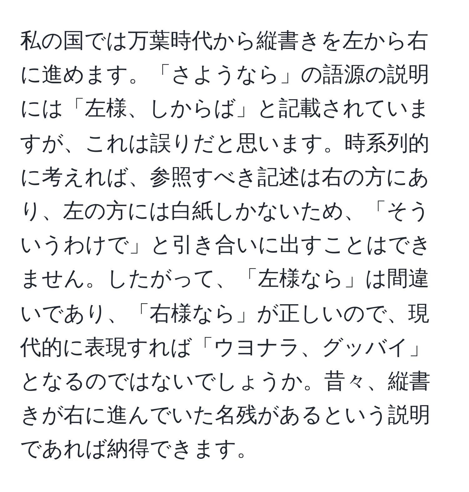 私の国では万葉時代から縦書きを左から右に進めます。「さようなら」の語源の説明には「左様、しからば」と記載されていますが、これは誤りだと思います。時系列的に考えれば、参照すべき記述は右の方にあり、左の方には白紙しかないため、「そういうわけで」と引き合いに出すことはできません。したがって、「左様なら」は間違いであり、「右様なら」が正しいので、現代的に表現すれば「ウヨナラ、グッバイ」となるのではないでしょうか。昔々、縦書きが右に進んでいた名残があるという説明であれば納得できます。