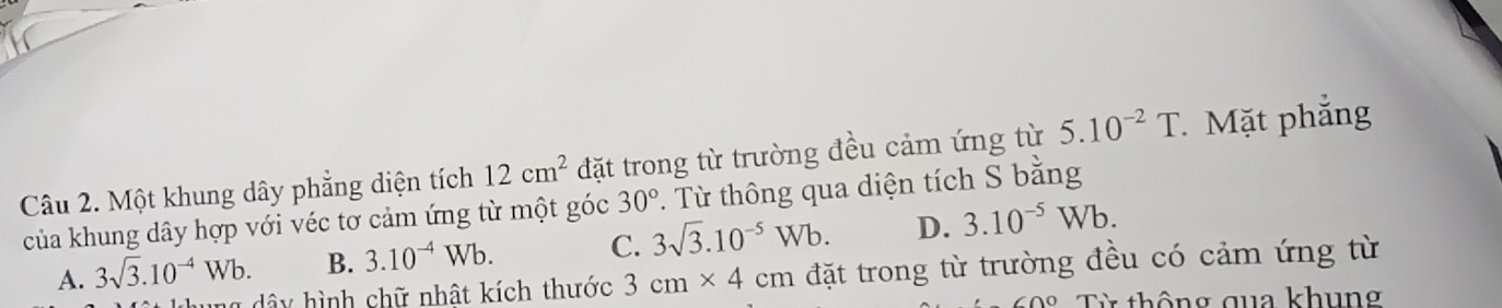 Một khung dây phẳng diện tích 12cm^2 đặt trong từ trường đều cảm ứng từ 5.10^(-2)T. Mặt phẳng
của khung dây hợp với véc tơ cảm ứng từ một góc 30°. Từ thông qua diện tích S bằng
A. 3sqrt(3).10^(-4)Wb. B. 3.10^(-4)Wb. C. 3sqrt(3).10^(-5)Wb. D. 3.10^(-5)Wb. 
h g dâ y hình chữ nhật kích thước 3cm* 4cm đặt trong từ trường đều có cảm ứng từ
Từ thông qua khung