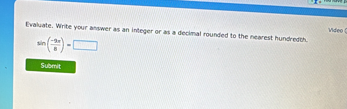 rou have 
Video ( 
Evaluate. Write your answer as an integer or as a decimal rounded to the nearest hundredth.
sin ( (-9π )/8 )=□
Submit