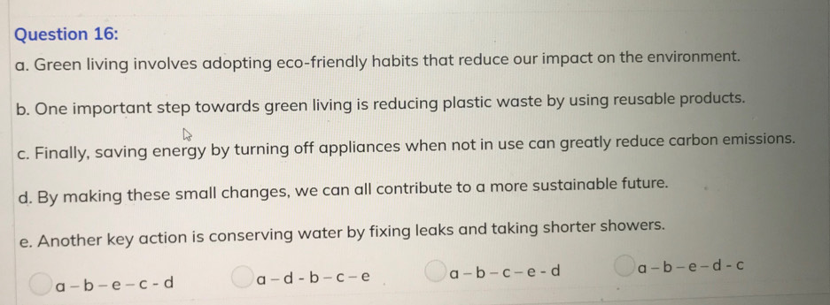 Green living involves adopting eco-friendly habits that reduce our impact on the environment.
b. One important step towards green living is reducing plastic waste by using reusable products.
c. Finally, saving energy by turning off appliances when not in use can greatly reduce carbon emissions.
d. By making these small changes, we can all contribute to a more sustainable future.
e. Another key action is conserving water by fixing leaks and taking shorter showers.
a-b-e-c-d a-d-b-c-e a-b-c-e-d a-b-e-d-c