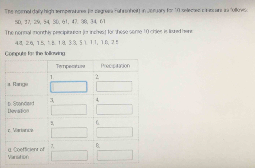 The normal daily high temperatures (in degrees Fahrenheit) in January for 10 selected cities are as follows:
50, 37, 29, 54, 30, 61, 47, 38, 34, 61
The normal monthly precipitation (in inches) for these same 10 cities is listed here:
4.8, 2.6, 1.5, 1.8, 1.8, 3.3, 5.1, 1.1, 1.8, 2.5
Compute for the following