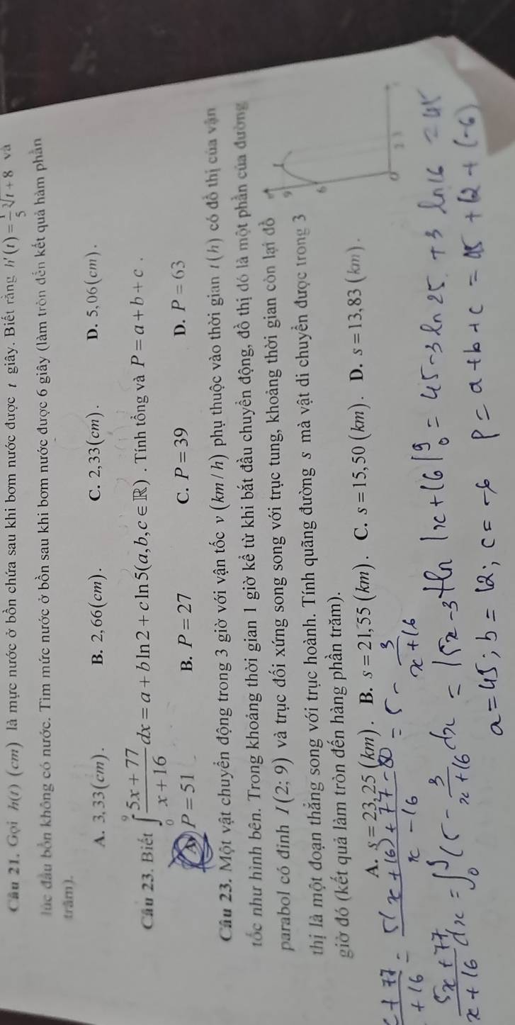 Gọi h(t) (cm) là mực nước ở bồn chứa sau khi bơm nước được 7 giây. Biết rằng h'(t)= 1/5 sqrt[3](t+8) và
lúc đầu bốn không có nước. Tìm mức nước ở bồn sau khi bơm nước được 6 giây (làm tròn đến kết quả hàm phần
trâm).
A. 3,33(cm). B. 2,66(cm). C. 2,33(cm). D. 5,06(cm). 
Cầu 23. Biết ∈tlimits _0^(9frac 5x+77)x+16dx=a+bln 2+cln 5(a,b,c∈ R). Tính tổng và P=a+b+c.
a P=51
B. P=27
C. P=39
D. P=63
Câu 23. Một vật chuyển động trong 3 giờ với vận tốc v (km / h) phụ thuộc vào thời gian t(h) có đồ thị của vận
tốc như hình bên. Trong khoảng thời gian 1 giờ kể từ khi bắt đầu chuyền động, đồ thị đó là một phần của đường
parabol có đinh I(2;9) và trục đối xứng song song với trục tung, khoảng thời gian còn lại đồ
thị là một đoạn thẳng song với trục hoành. Tính quãng đường s mà vật di chuyển được trong 3
giờ đó (kết quả làm tròn đến hàng phần trăm).
A. s=23,25 (km B. s=21,55(km) C. s=15,50(km) D. s=13,83(km).
