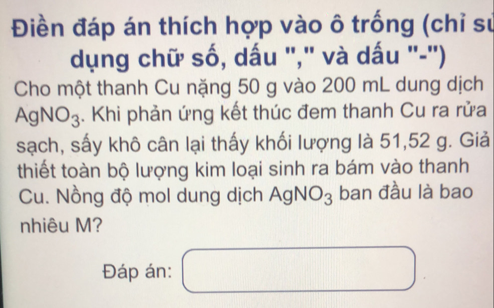 Điền đáp án thích hợp vào ô trống (chỉ sư 
dụng chữ số, dấu '," và dấu '-'') 
Cho một thanh Cu nặng 50 g vào 200 mL dung dịch
AgNO₃. Khi phản ứng kết thúc đem thanh Cu ra rửa 
sạch, sấy khô cân lại thấy khối lượng là 51, 52 g. Giả 
thiết toàn bộ lượng kim loại sinh ra bám vào thanh 
Cu. Nồng độ mol dung dịch AgNO_3 ban đầu là bao 
nhiêu M? 
Đáp án: □