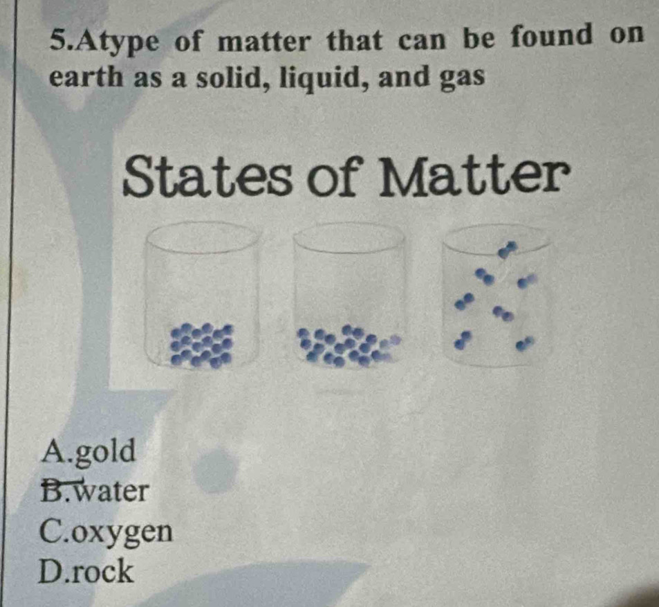 Atype of matter that can be found on
earth as a solid, liquid, and gas
States of Matter
A.gold
B.water
C.oxygen
D.rock