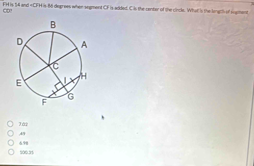 FH is 14 and is 86 degrees when segment CF is added. C is the center of the circle. What is the length of segment
CD?
7.02
49
6.98
100.35