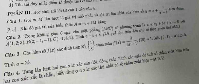 Tồn tại duy nhất điểm H thuộc tỉa Uz são t 
PHÀN III. Học sinh trả lời từ câu 1 đến câu 4. 
Câu 1. Gọi m, M lần lượt là giá trị nhỏ nhất và giá trị lớn nhất của hàm số y=x+ 1/x-1  trên đoạn
[2;5]. Khi đó giá trị của biểu thức A=m+4M bàng
A(1;2;3), B(2;-1;-1), C(-1;4;2) Câu 2. Trong không gian Oxyz, cho mặt phẳng (ABC) có phương trình là x+ay+bz+c=0 với 
, Tính a+b+c (kết quả làm tròn đến chữ số thập phân thứ nhất) 
Câu 3. Cho hàm số f(x) xác định trên R   1/3  thỏa mān f'(x)= 3/3x-1 ,f(0)=1. Biết f(-1)=aln 2+b. 
Câu 4. Tung lần lượt hai con xúc xắc cân đối, đồng chất. Tính xác suất để tích số chẩm xuất hiện trên 
Tính a-2b. 
hai con xúc xắc là chẵn, biết rằng con xúc xắc thứ nhất có số chấm xuất hiện mặt là lẻ.