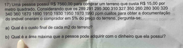 Uma pessoa possui R$ 7560,00 para comprar um terreno que custa R$ 15,00 por 
metro quadrado. Considerando que os 289 291 295 300 310 327 350 260 280 300 320
340 360 1870 1890 1910 1930 1950 1970 1990 ppm custos para obter a documentação 
do imóvel oneram o comprador em 5% do preço do terreno, pergunta-se: 
a) Qual é o custo final de cada m2 do terreno? 
b) Qual é a área máxima que a pessoa pode adquirir com o dinheiro que ela possui?