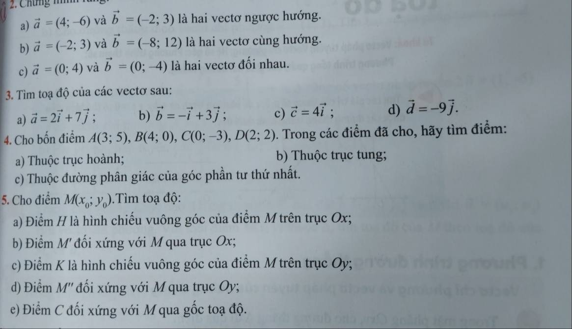 Chứng nh 
a) vector a=(4;-6) và vector b=(-2;3) là hai vectơ ngược hướng. 
b) vector a=(-2;3) và vector b=(-8;12) là hai vectơ cùng hướng. 
c) vector a=(0;4) và vector b=(0;-4) là hai vectơ đối nhau. 
3. Tìm toạ độ của các vectơ sau: 
a) vector a=2vector i+7vector j; b) vector b=-vector i+3vector j; c) vector c=4vector i; d) vector d=-9vector j. 
4. Cho bốn điểm A(3;5), B(4;0), C(0;-3), D(2;2). Trong các điểm đã cho, hãy tìm điểm: 
a) Thuộc trục hoành; b) Thuộc trục tung; 
c) Thuộc đường phân giác của góc phần tư thứ nhất. 
5. Cho điểm M(x_0;y_0).Tìm toạ độ: 
a) Điểm H là hình chiếu vuông góc của điểm M trên trục Ox; 
b) Điểm M' đối xứng với M qua trục Ox; 
c) Điểm K là hình chiếu vuông góc của điểm M trên trục Oy; 
d) Điểm M'' đối xứng với M qua trục Oy; 
e) Điểm C đối xứng với M qua gốc toạ độ.