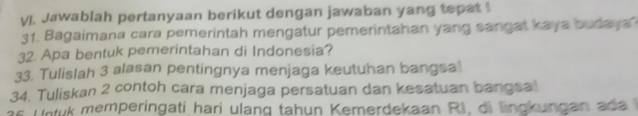 VJ. Jawablah pertanyaan berikut dengan jawaban yang tepat! 
31. Bagaimana cara pemerintah mengatur pemerintahan yang sangal kaya budaya 
32. Apa bentuk pemerintahan di Indonesia? 
33. Tulislah 3 alasan pentingnya menjaga keutuhan bangsa! 
34. Tuliskan 2 contoh cara menjaga persatuan dan kesatuan bangsal 
s U ntuk memperingati hari ulang tahun Kemerdekaan RI, di lingkungan ada