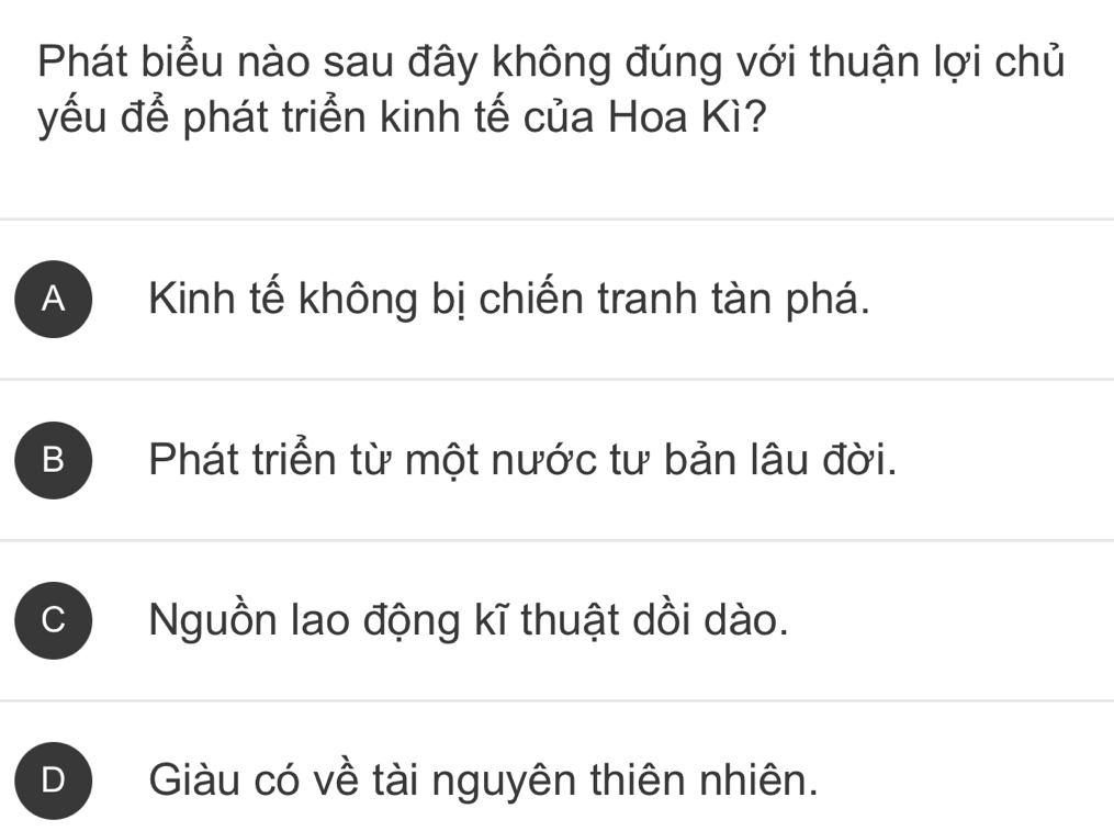 Phát biểu nào sau đây không đúng với thuận lợi chủ
yếu để phát triển kinh tế của Hoa Kì?
A Kinh tế không bị chiến tranh tàn phá.
B Phát triển từ một nước tư bản lâu đời.
C Nguồn lao động kĩ thuật dồi dào.
D Giàu có về tài nguyên thiên nhiên.