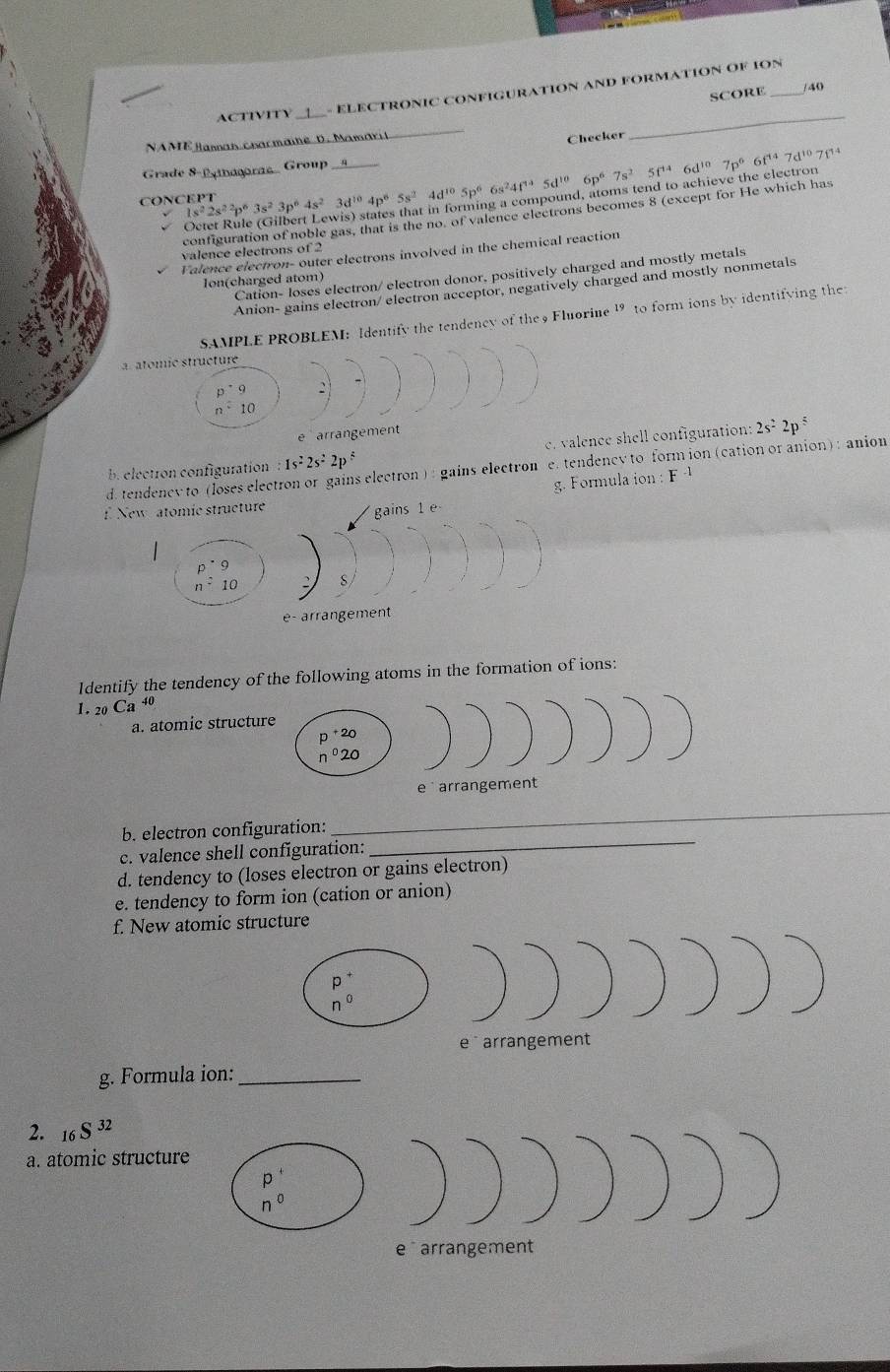 ACTIVITY
- ELECTRONIC CONFIGURATION AND FORMATION OF ION_
SCORE 40
NAME Basnan charmaine D. Mamaril
Checker
_
Grade 8-Paora. Group
CONCEPT 1s^22s^2p^63s^23p^64s^23d^(10)4p^65s^24d^(10)5p^66s^24f^45d^(10)6p^67s^25f^(14)6d^(10)7p^66f^(14)7d^(10)7f^(14)
configuration of noble gas, that is the no, of valence electrons becomes 8 (except for He which has
valence electrons of 2
Falence electron- outer electrons involved in the chemical reaction
Cation- loses electron/ electron donor, positively charged and mostly metals
Ion(charged atom)
Anion- gains electron/ electron acceptor, negatively charged and mostly nonmetals
SAMPLE PROBLEM: Identify the tendency of the 9 Fluorine 19 to form ions by identifying the
a. atomic structure
p^(·)9
n^210
e arrangement
b. electron configuration :1s^22s^22p^6 c. valence shell configuration: 2s^22p^5
d. tendenev to (loses elec electron) : gains electron e. tendency to form ion (cation or anion) : anion
g. Formula ion : F 
Ne
1dentify the tendency of the following atoms in the formation of ions:
1 . _20Ca^4
a. atomic struct
_
_
b. electron configuration:
c. valence shell configuration:
d. tendency to (loses electron or gains electron)
e. tendency to form ion (cation or anion)
f. New atomic structure
g. Formula ion:_
2. S^(32)
a. atomic structure
e arrangement