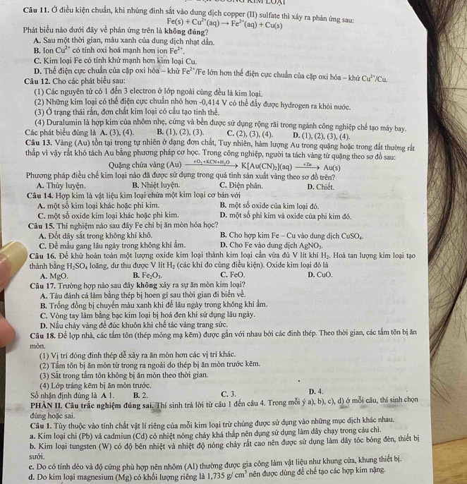 Ở điều kiện chuẩn, khi nhúng đinh sắt vào dung dịch copper (II) sulfate thì xảy ra phản ứng sau: Fe(s)+Cu^(2+)(aq)to Fe^(2+)(aq)+Cu(s)
Phát biểu nào dưới đây về phản ứng trên là không đúng?
A. Sau một thời gian, màu xanh của dung dịch nhạt dần.
B. Ion Cu^(2+) có tính oxi hoá mạnh hơn ion Fe^(2+).
C. Kim loại Fe có tính khử mạnh hơn kim loại Cu.
D. Thể điện cực chuẩn của cặp oxi hóa - khử Fe²*/Fe lớn hơn thể điện cực chuẩn của cặp oxi hóa - khử Cu^(2+)/Cu
Câu 12. Cho các phát biểu sau:
(1) Các nguyên tử có 1 đến 3 electron ở lớp ngoài cùng đều là kim loại.
(2) Những kim loại có thể điện cực chuẩn nhỏ hơn -0,414 V có thể đầy được hydrogen ra khỏi nước.
(3) Ở trạng thái rấn, đơn chất kim loại có cấu tạo tinh thể.
(4) Duralumin là hợp kim của nhôm nhẹ, cứng và bền được sử dụng rộng rãi trong ngành công nghiệp chế tạo máy bay.
Các phát biểu đúng là A. (3), (4). B. (1), (2), (3). C. (2), (3), (4). D. (1), (2), (3), (4).
Câu 13. Vàng (Au) tồn tại trong tự nhiên ở dạng đơn chất, Tuy nhiên, hàm lượng Au trong quặng hoặc trong đất thường rất
thấp vì vậy rắt khó tách Au bằng phương pháp cơ học. Trong công nghiệp, người ta tách vàng từ quặng theo sơ đồ sau:
Quặng chứa vàng (Au) _ +O_2+KL 'N + HyO K[Au(CN)₂](aq) →→ Au(s)
Phương pháp điều chế kim loại nào đã được sử dụng trong quá tình sản xuất vàng theo sơ đồ trên?
A. Thủy luyện. B. Nhiệt luyện. C. Điện phân. D. Chiết.
Câu 14. Hợp kim là vật liệu kim loại chứa một kim loại cơ bản với
A. một số kim loại khác hoặc phi kim. B. một số oxide của kim loại đó.
C. một số oxide kim loại khác hoặc phi kim. D. một số phi kim và oxide của phi kim đó.
Câu 15. Thí nghiệm nào sau đây Fe chỉ bị ăn mòn hóa học?
A. Đốt dây sắt trong không khí khô. B. Cho hợp kim Fe - Cu vào dung dịch C 11° 6O4
C. Để mẫu gang lâu ngày trong không khí ẩm. D. Cho Fe vào dung dịch AgNO_3.
Câu 16. Để khử hoàn toàn một lượng oxide kim loại thành kim loại cần vừa đủ V lít khí H_2. Hoà tan lượng kim loại tạo
thành bằng H_2SO_4 loãng, dư thu được V lít H_2 (các khí đo cùng điều kiện). Oxide kim loại đó là
A. MgO. B. Fe_2O_3. C. FeO. D. CuO,
Câu 17. Trường hợp nào sau đây không xây ra sự ăn mòn kim loại?
A. Tàu đánh cá làm bằng thép bị hoen gỉ sau thời gian đi biển về.
B. Trống đồng bị chuyển màu xanh khi để lâu ngày trong không khí ẩm.
C. Vòng tay làm bằng bạc kim loại bị hoá đen khi sử dụng lâu ngày.
D. Nấu chảy vàng để đúc khuôn khi chế tác vàng trang sức.
Câu 18. Để lợp nhà, các tầm tôn (thép mỏng mạ kẽm) được gắn với nhau bởi các đinh thép. Theo thời gian, các tầm tôn bị ăn
mòn,
(1) Vị trí đóng đinh thép dễ xãy ra ăn mòn hơn các vị trí khác.
(2) Tẩm tôn bị ăn mòn từ trong ra ngoài do thép bị ăn mòn trước kẽm.
(3) Sắt trong tẩm tôn không bị ăn mòn theo thời gian.
(4) Lớp tráng kẽm bị ăn mòn trước.
Số nhận định đúng là A 1. B. 2. C. 3. D. 4.
PHÀN II. Câu trắc nghiệm đúng sai. Thí sinh trả lời từ câu 1 đến câu 4. Trong mỗi ý a), b), c), d) ở mỗi câu, thí sinh chọn
đúng hoặc sai.
Câu 1. Tùy thuộc vào tính chất vật lí riêng của mỗi kim loại trừ chúng được sử dụng vào những mục dịch khác nhau.
a. Kim loại chi (Pb) và cadmiun (Cd) có nhiệt nóng cháy khá thấp nên dụng sử dụng làm dây chạy trong càu chì.
b. Kim loại tungsten (W) có độ bên nhiệt và nhiệt độ nóng chảy rắt cao nên được sử dụng làm dây tóc bóng đèn, thiết bị
sưởi.
c. Do có tính dẻo và độ cứng phù hợp nên nhôm (Al) thường được gia công làm vật liệu như khung cửa, khung thiết bị.
d. Do kim loại magnesium (Mg) có khổi lượng riêng là 1,735g/cm^3 nên được dùng để chế tạo các hợp kim nặng.