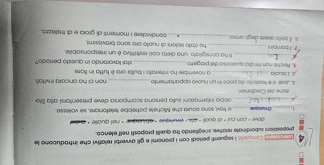 comaw and Completa i seguenti periodi con i pronomi e gli avverbi relativi che introducono le 
proposizioni subordinate relative, scegliendo tra quelli proposti nell’elenco. 
dove · con cui • ai quali • chi · ovunque · chiunque · nel quale . cut 
1. _Ovunque_ si trovi, sono sicura che Michele potrebbe telefonare, se volesse. 
_abbia informazioni sulla persona scomparsa deve presentarsi alla Sta- 
zione dei Carabinieri. 
3. José si è trasferito da poco in un nuovo appartamento _non ci ha ancora invitati. 
A. L'aiuola _a novembre ho interrato i bulbi ora è tutta in fiore. 
5. Perché non mi dici qualcosa del progetto _stai lavorando in questo periodo? 
_ti ha consigliato una dieta così restrittiva è un irresponsabile. 
7. I bambini _ho dato lezioni di nuoto ora sono bravissimi. 
8. È bello avere degli amici _condividere i momenti di gioia e di tristezza.